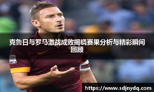 三亿体育克鲁日与罗马激战成败揭晓赛果分析与精彩瞬间回顾
